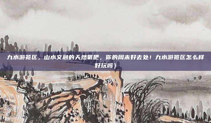 九水游览区,山水交融的天然氧吧,你的周末好去处!九水游览区怎么样好玩吗)