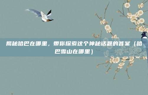 揭秘哈巴在哪里,带你探索这个神秘话题的答案(哈巴雪山在哪里)