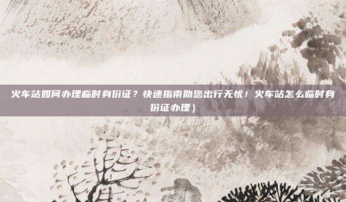 火车站如何办理临时身份证?快速指南助您出行无忧!火车站怎么临时身份证办理)