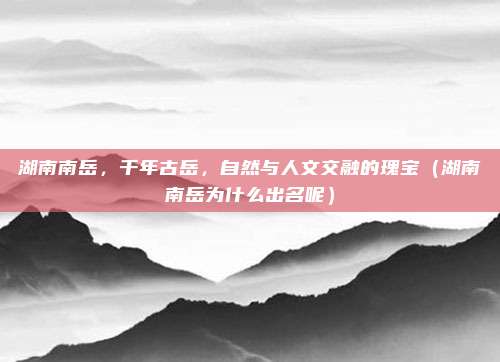 湖南南岳,千年古岳,自然与人文交融的瑰宝(湖南南岳为什么出名呢)