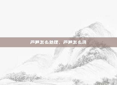 芦笋怎么处理,芦笋怎么洗