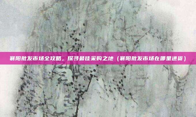 襄阳批发市场全攻略,探寻最佳采购之地(襄阳批发市场在哪里进货)