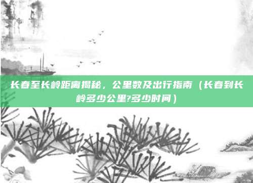 长春至长岭距离揭秘，公里数及出行指南（长春到长岭多少公里?多少时间）