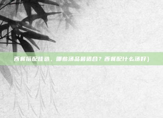 西餐搭配佳选,哪些汤品最适合?西餐配什么汤好)