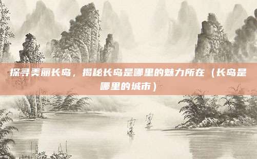探寻美丽长岛,揭秘长岛是哪里的魅力所在(长岛是哪里的城市)