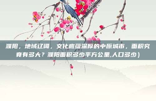 濮阳,地域辽阔,文化底蕴深厚的中原城市,面积究竟有多大?濮阳面积多少平方公里,人口多少)
