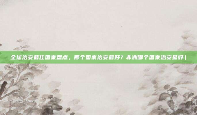 全球治安最佳国家盘点,哪个国家治安最好?非洲哪个国家治安最好)
