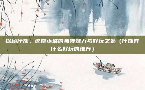 探秘什邡,这座小城的独特魅力与好玩之处(什邡有什么好玩的地方)