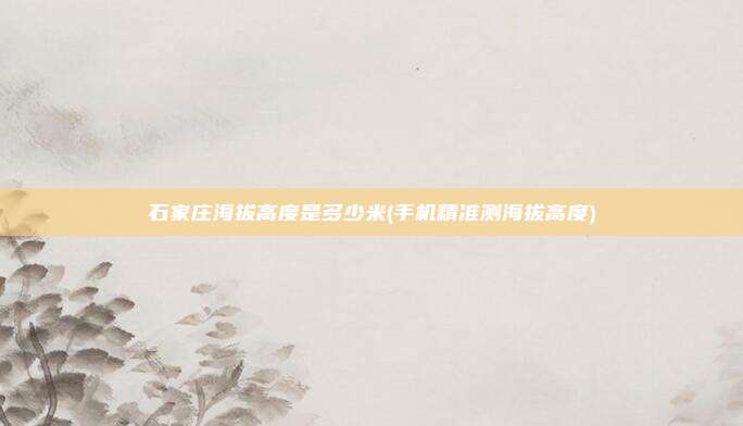石家庄海拔高度是多少米(手机精准测海拔高度)