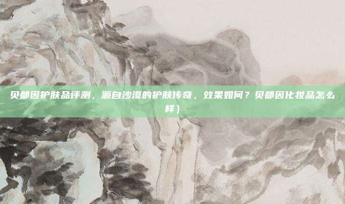 贝都因护肤品评测,源自沙漠的护肤传奇,效果如何?贝都因化妆品怎么样)