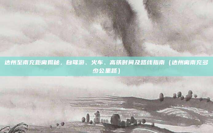 达州至南充距离揭秘,自驾游、火车、高铁时间及路线指南(达州离南充多少公里路)