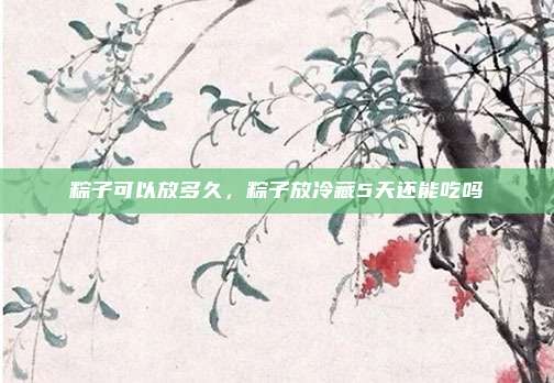 粽子可以放多久,粽子放冷藏5天还能吃吗