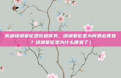 揭秘绿湖爱伦堡价格优势,绿湖爱伦堡为何如此便宜?绿湖爱伦堡为什么便宜了)