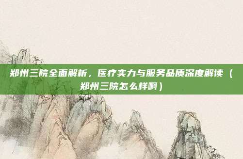 郑州三院全面解析,医疗实力与服务品质深度解读(郑州三院怎么样啊)
