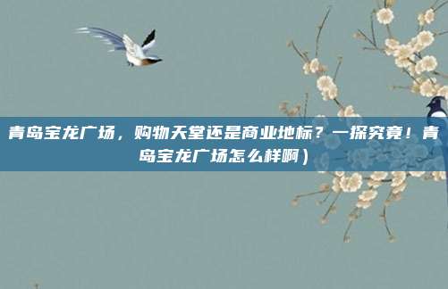 青岛宝龙广场,购物天堂还是商业地标?一探究竟!青岛宝龙广场怎么样啊)