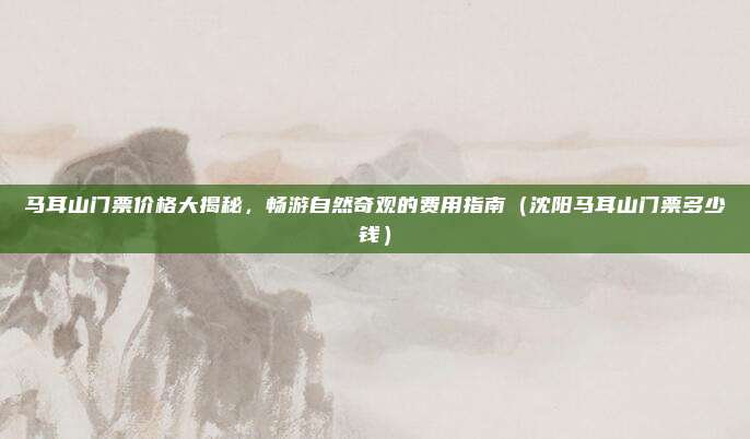 马耳山门票价格大揭秘,畅游自然奇观的费用指南(沈阳马耳山门票多少钱)