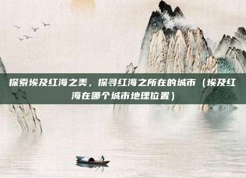 探索埃及红海之美，探寻红海之所在的城市（埃及红海在哪个城市地理位置）