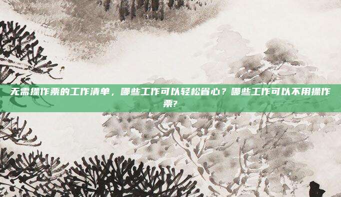 无需操作票的工作清单,哪些工作可以轻松省心?哪些工作可以不用操作票?
