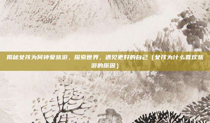 揭秘女孩为何钟爱旅游,探索世界,遇见更好的自己(女孩为什么喜欢旅游的原因)