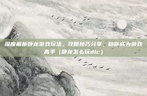 深度解析卧龙游戏玩法,攻略技巧分享,助你成为游戏高手(卧龙怎么玩dlc)