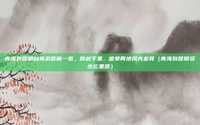 青海到昆明自驾游距离一览,跨越千里,感受两地风光差异(青海到昆明多少公里路)