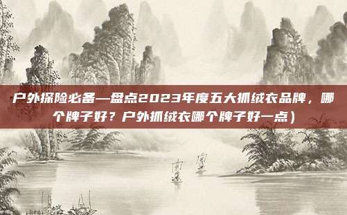 户外探险必备—盘点2023年度五大抓绒衣品牌,哪个牌子好?户外抓绒衣哪个牌子好一点)