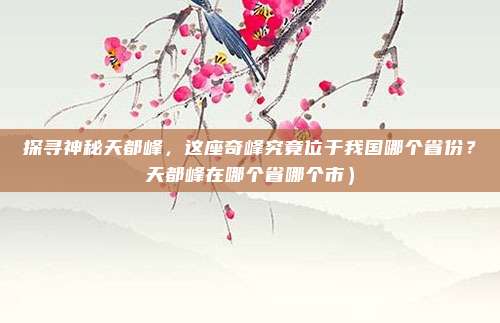 探寻神秘天都峰,这座奇峰究竟位于我国哪个省份?天都峰在哪个省哪个市)