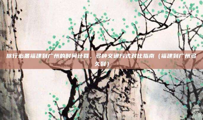 旅行必备福建到广州的时间计算,多种交通方式对比指南(福建到广州多久到)