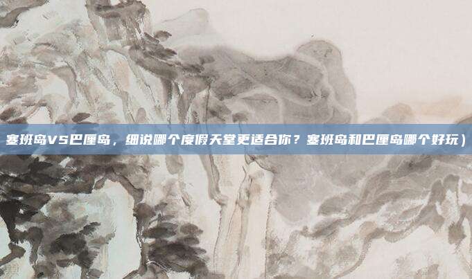 塞班岛VS巴厘岛,细说哪个度假天堂更适合你?塞班岛和巴厘岛哪个好玩)
