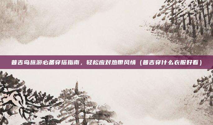 普吉岛旅游必备穿搭指南,轻松应对热带风情(普吉穿什么衣服好看)