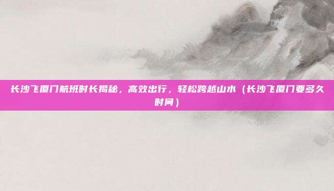 长沙飞厦门航班时长揭秘,高效出行,轻松跨越山水(长沙飞厦门要多久时间)