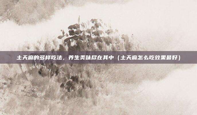 土天麻的多样吃法,养生美味尽在其中(土天麻怎么吃效果最好)