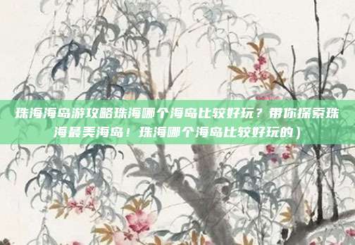珠海海岛游攻略珠海哪个海岛比较好玩?带你探索珠海最美海岛!珠海哪个海岛比较好玩的)