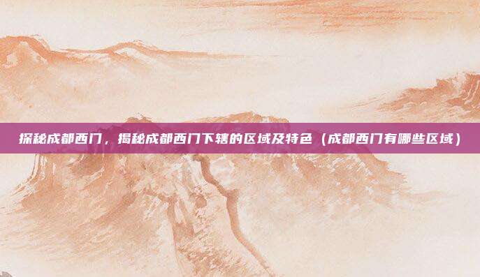 探秘成都西门,揭秘成都西门下辖的区域及特色(成都西门有哪些区域)