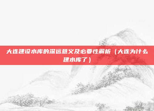 大连建设水库的深远意义及必要性解析(大连为什么建水库了)