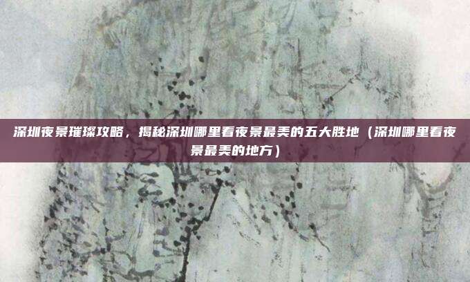 深圳夜景璀璨攻略，揭秘深圳哪里看夜景最美的五大胜地（深圳哪里看夜景最美的地方）
