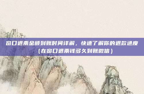 窗口退票金额到账时间详解,快速了解你的退款进度(在窗口退票钱多久到账微信)