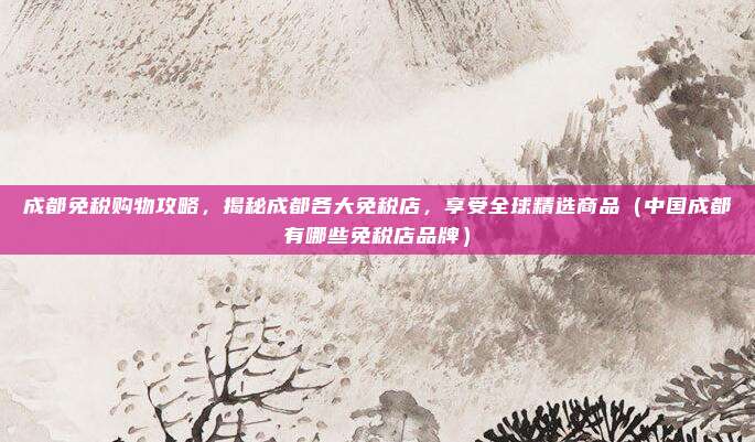 成都免税购物攻略，揭秘成都各大免税店，享受全球精选商品（中国成都有哪些免税店品牌）