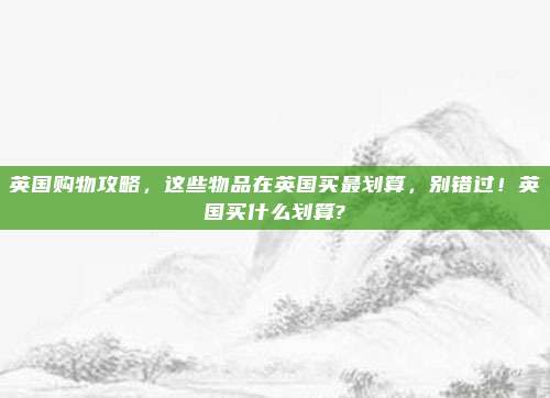 英国购物攻略,这些物品在英国买最划算,别错过!英国买什么划算?