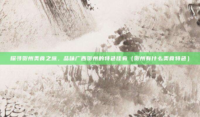 探寻贺州美食之旅,品味广西贺州的特色佳肴(贺州有什么美食特色)