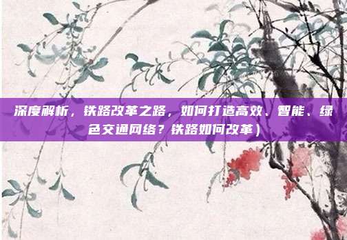 深度解析,铁路改革之路,如何打造高效、智能、绿色交通网络?铁路如何改革)