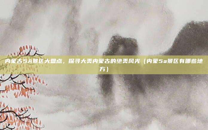 内蒙古5A景区大盘点，探寻大美内蒙古的绝美风光（内蒙5a景区有哪些地方）