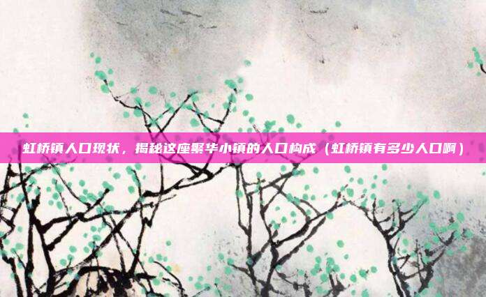 虹桥镇人口现状,揭秘这座繁华小镇的人口构成(虹桥镇有多少人口啊)