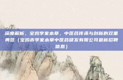 深度解析,宝鸡李家本草,中医药传承与创新的双重典范(宝鸡市李家本草中医药研发有限公司最新招聘信息)