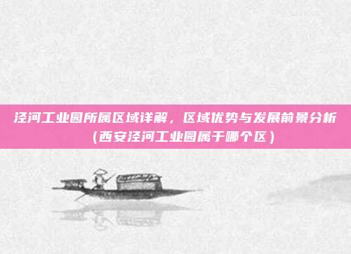 泾河工业园所属区域详解,区域优势与发展前景分析(西安泾河工业园属于哪个区)