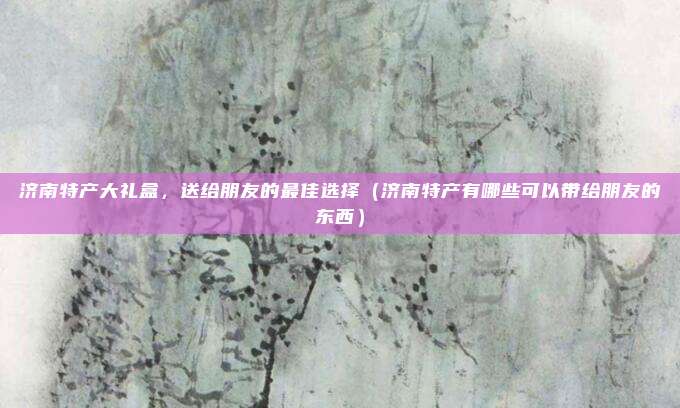 济南特产大礼盒,送给朋友的最佳选择(济南特产有哪些可以带给朋友的东西)