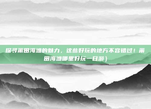 探寻莆田海滩的魅力,这些好玩的地方不容错过!莆田海滩哪里好玩一日游)