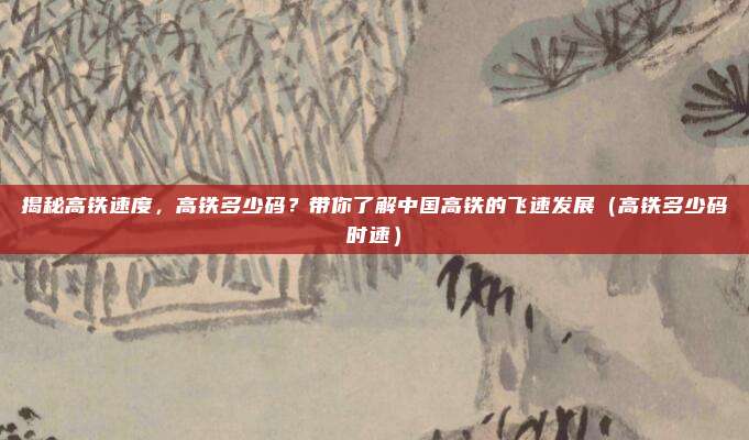 揭秘高铁速度,高铁多少码?带你了解中国高铁的飞速发展(高铁多少码时速)