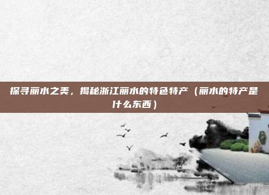 探寻丽水之美,揭秘浙江丽水的特色特产(丽水的特产是什么东西)