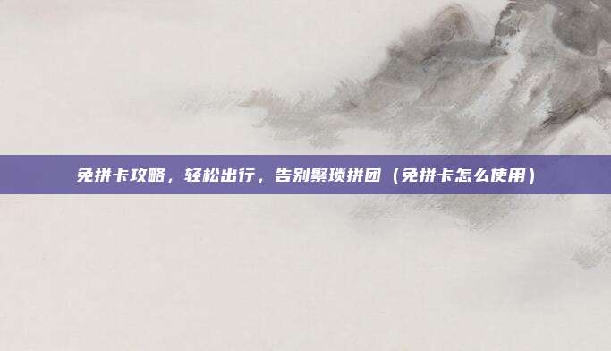 免拼卡攻略,轻松出行,告别繁琐拼团(免拼卡怎么使用)